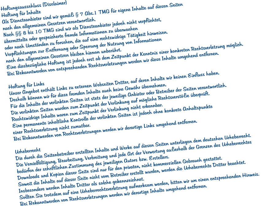 Haftungsausschluss (Disclaimer) Haftung für Inhalte Als Diensteanbieter sind wir gemäß § 7 Abs.1 TMG für eigene Inhalte auf diesen Seiten  nach den allgemeinen Gesetzen verantwortlich.  Nach §§ 8 bis 10 TMG sind wir als Diensteanbieter jedoch nicht verpflichtet,  übermittelte oder gespeicherte fremde Informationen zu überwachen  oder nach Umständen zu forschen, die auf eine rechtswidrige Tätigkeit hinweisen.  Verpflichtungen zur Entfernung oder Sperrung der Nutzung von Informationen  nach den allgemeinen Gesetzen bleiben hiervon unberührt.  Eine diesbezügliche Haftung ist jedoch erst ab dem Zeitpunkt der Kenntnis einer konkreten Rechtsverletzung möglich.  Bei Bekanntwerden von entsprechenden Rechtsverletzungen werden wir diese Inhalte umgehend entfernen.  Haftung für Links Unser Angebot enthält Links zu externen Webseiten Dritter, auf deren Inhalte wir keinen Einfluss haben.  Deshalb können wir für diese fremden Inhalte auch keine Gewähr übernehmen.  Für die Inhalte der verlinkten Seiten ist stets der jeweilige Anbieter oder Betreiber der Seiten verantwortlich.  Die verlinkten Seiten wurden zum Zeitpunkt der Verlinkung auf mögliche Rechtsverstöße überprüft.  Rechtswidrige Inhalte waren zum Zeitpunkt der Verlinkung nicht erkennbar.  Eine permanente inhaltliche Kontrolle der verlinkten Seiten ist jedoch ohne konkrete Anhaltspunkte  einer Rechtsverletzung nicht zumutbar.  Bei Bekanntwerden von Rechtsverletzungen werden wir derartige Links umgehend entfernen.  Urheberrecht Die durch die Seitenbetreiber erstellten Inhalte und Werke auf diesen Seiten unterliegen dem deutschen Urheberrecht.  Die Vervielfältigung, Bearbeitung, Verbreitung und jede Art der Verwertung außerhalb der Grenzen des Urheberrechtes  bedürfen der schriftlichen Zustimmung des jeweiligen Autors bzw. Erstellers.  Downloads und Kopien dieser Seite sind nur für den privaten, nicht kommerziellen Gebrauch gestattet.  Soweit die Inhalte auf dieser Seite nicht vom Betreiber erstellt wurden, werden die Urheberrechte Dritter beachtet.  Insbesondere werden Inhalte Dritter als solche gekennzeichnet.  Sollten Sie trotzdem auf eine Urheberrechtsverletzung aufmerksam werden, bitten wir um einen entsprechenden Hinweis.  Bei Bekanntwerden von Rechtsverletzungen werden wir derartige Inhalte umgehend entfernen.