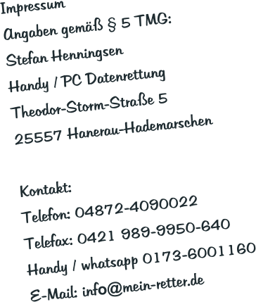 Impressum Angaben gemäß § 5 TMG: Stefan Henningsen Handy / PC Datenrettung Theodor-Storm-Straße 5 25557 Hanerau-Hademarschen  Kontakt: Telefon: 04872-4090022 Telefax: 0421 989-9950-640 Handy / whatsapp 0173-6001160 E-Mail: info@mein-retter.de